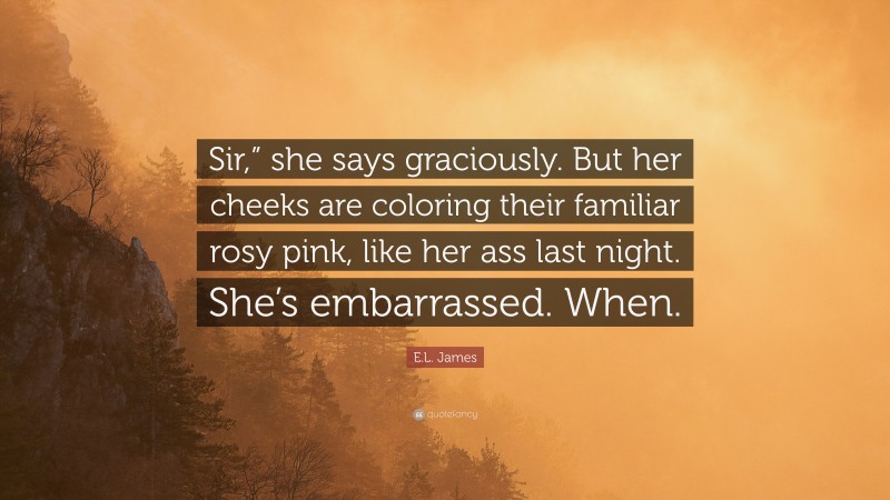 E.L. James Quote: “Sir,” she says graciously. But her cheeks are coloring their familiar rosy pink, like her ass last night. She’s embarrassed. When.”