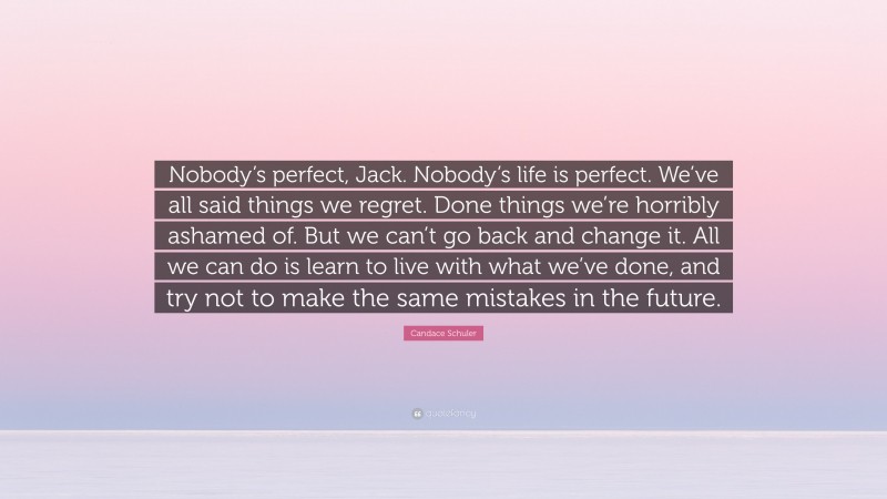Candace Schuler Quote: “Nobody’s perfect, Jack. Nobody’s life is perfect. We’ve all said things we regret. Done things we’re horribly ashamed of. But we can’t go back and change it. All we can do is learn to live with what we’ve done, and try not to make the same mistakes in the future.”