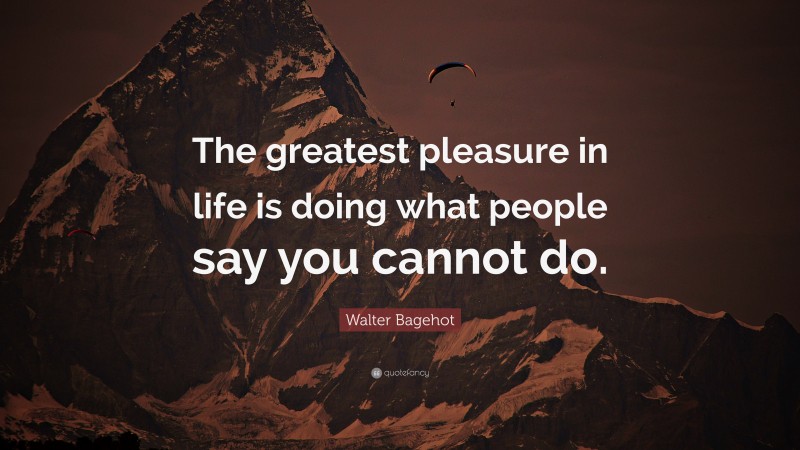 Walter Bagehot Quote: “The greatest pleasure in life is doing what people say you cannot do.”