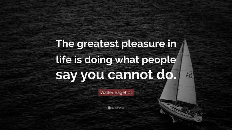 Walter Bagehot Quote: “The greatest pleasure in life is doing what people say you cannot do.”