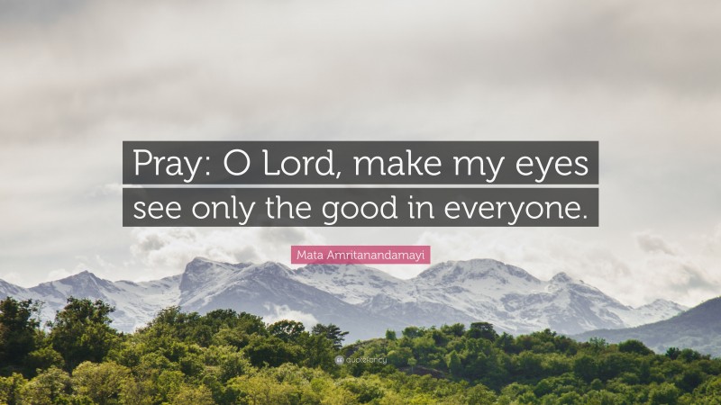 Mata Amritanandamayi Quote: “Pray: O Lord, make my eyes see only the good in everyone.”