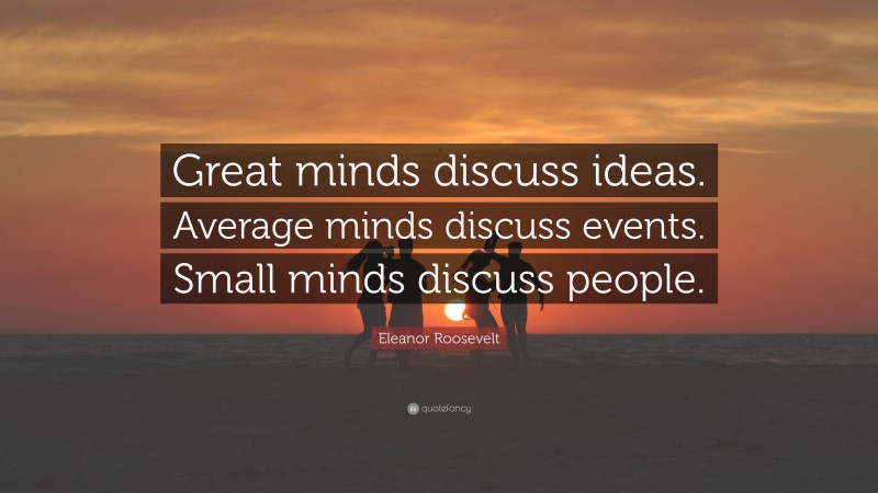 Eleanor Roosevelt Quote: “Great minds discuss ideas. Average minds discuss events. Small minds discuss people.”