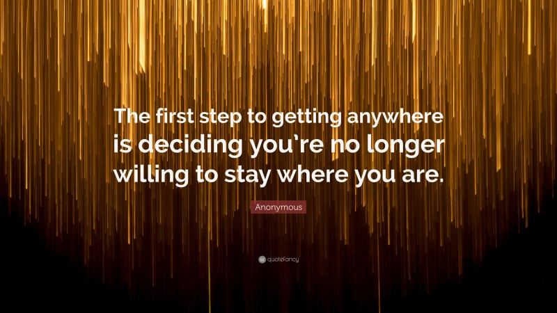 Anonymous Quote: “The first step to getting anywhere is deciding you’re no longer willing to stay where you are.”
