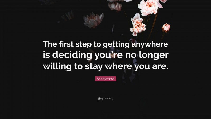 Anonymous Quote: “The first step to getting anywhere is deciding you’re no longer willing to stay where you are.”