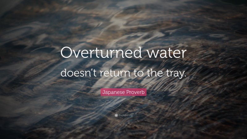 Japanese Proverb Quote: “Overturned water doesn’t return to the tray.”