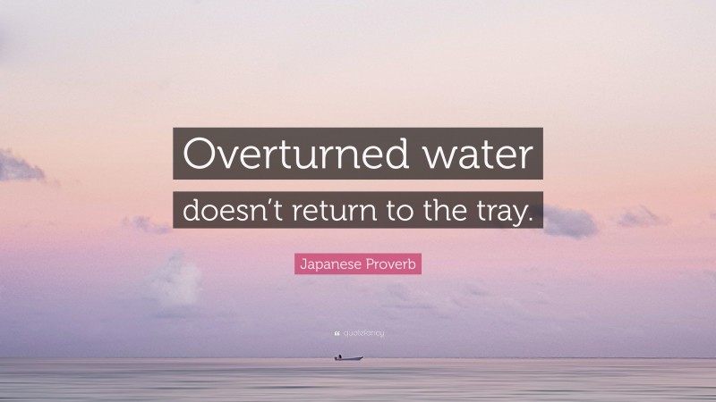 Japanese Proverb Quote: “Overturned water doesn’t return to the tray.”