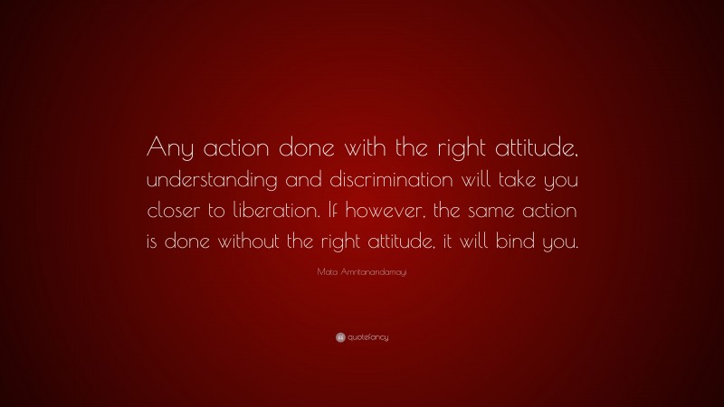 Mata Amritanandamayi Quote: “Any action done with the right attitude, understanding and discrimination will take you closer to liberation. If however, the same action is done without the right attitude, it will bind you.”