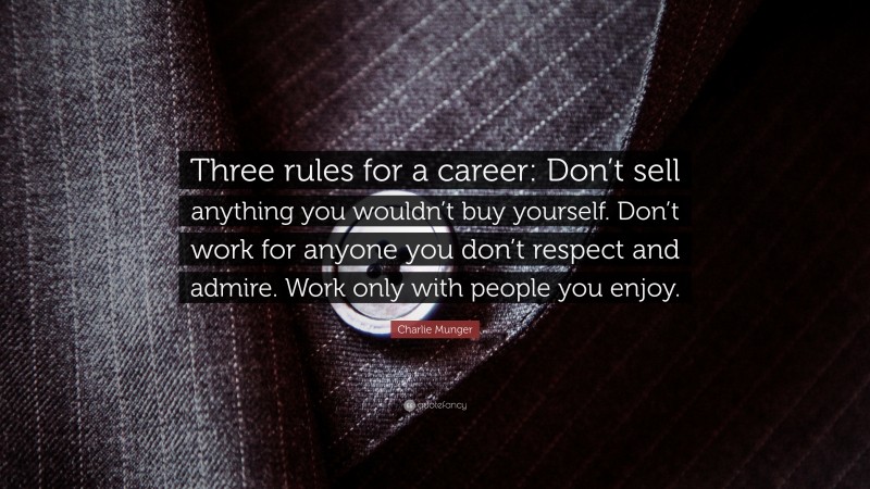 Charlie Munger Quote: “Three rules for a career: Don’t sell anything you wouldn’t buy yourself. Don’t work for anyone you don’t respect and admire. Work only with people you enjoy.”