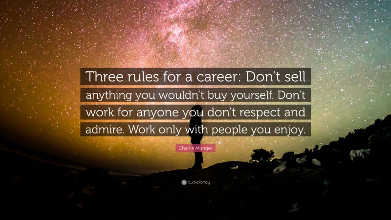 Charlie Munger Quote: “Three rules for a career: Don’t sell anything you wouldn’t buy yourself. Don’t work for anyone you don’t respect and admire. Work only with people you enjoy.”