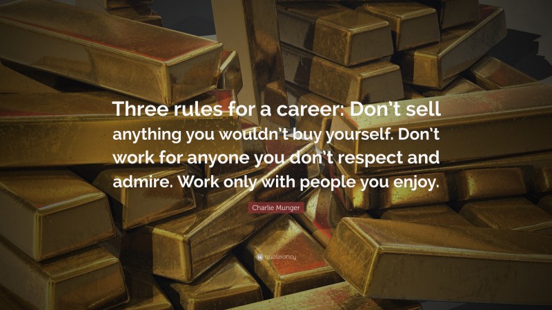 Charlie Munger Quote: “Three rules for a career: Don’t sell anything you wouldn’t buy yourself. Don’t work for anyone you don’t respect and admire. Work only with people you enjoy.”