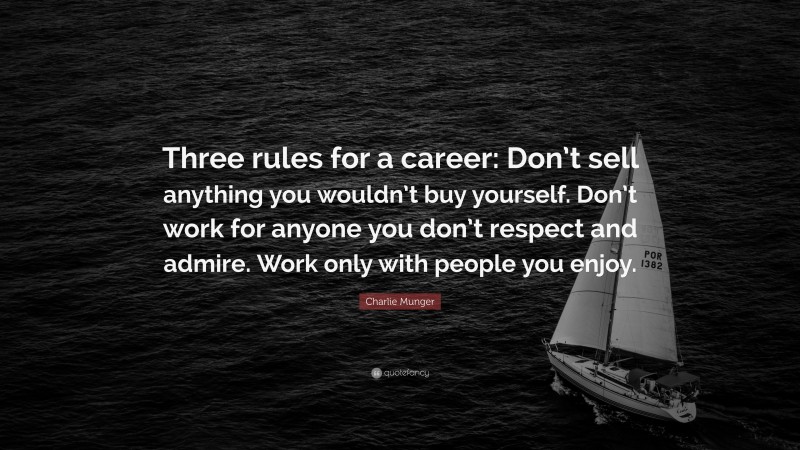 Charlie Munger Quote: “Three rules for a career: Don’t sell anything you wouldn’t buy yourself. Don’t work for anyone you don’t respect and admire. Work only with people you enjoy.”
