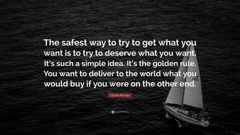 Charlie Munger Quote: “The safest way to try to get what you want is to try to deserve what you want. It’s such a simple idea. It’s the golden rule. You want to deliver to the world what you would buy if you were on the other end.”