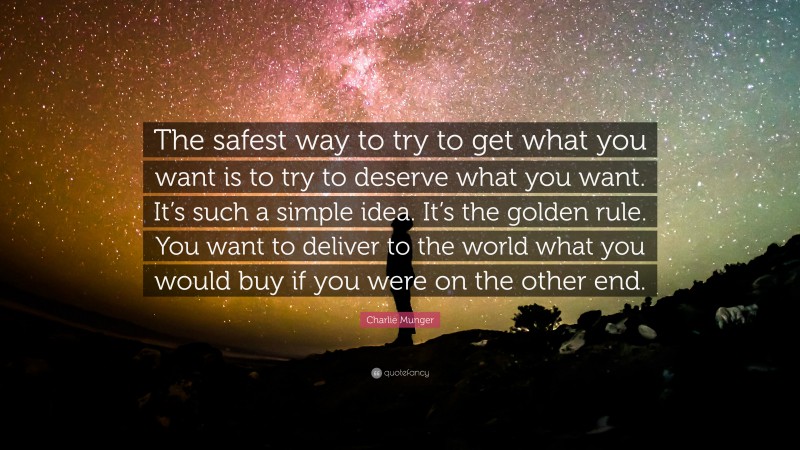 Charlie Munger Quote: “The safest way to try to get what you want is to try to deserve what you want. It’s such a simple idea. It’s the golden rule. You want to deliver to the world what you would buy if you were on the other end.”