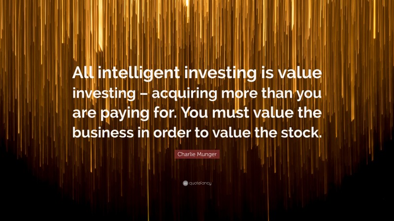 Charlie Munger Quote: “All intelligent investing is value investing – acquiring more than you are paying for. You must value the business in order to value the stock.”