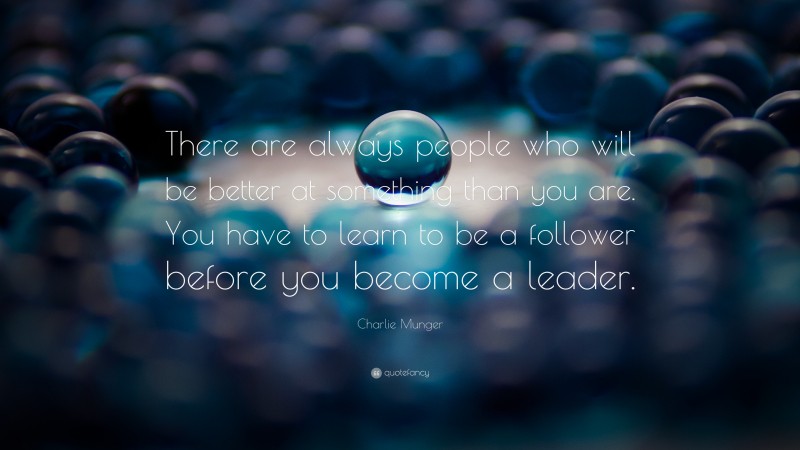 Charlie Munger Quote: “There are always people who will be better at something than you are. You have to learn to be a follower before you become a leader.”