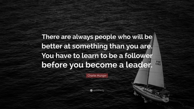 Charlie Munger Quote: “There are always people who will be better at something than you are. You have to learn to be a follower before you become a leader.”