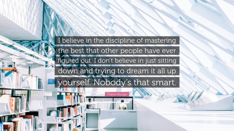 Charlie Munger Quote: “I believe in the discipline of mastering the best that other people have ever figured out. I don’t believe in just sitting down and trying to dream it all up yourself. Nobody’s that smart.”