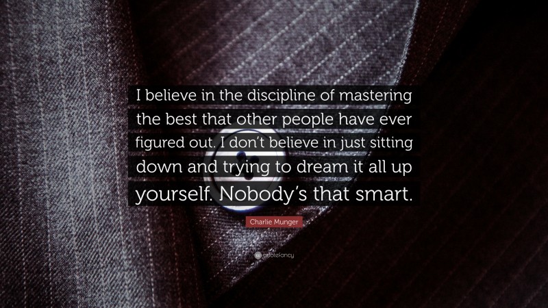 Charlie Munger Quote: “I believe in the discipline of mastering the best that other people have ever figured out. I don’t believe in just sitting down and trying to dream it all up yourself. Nobody’s that smart.”