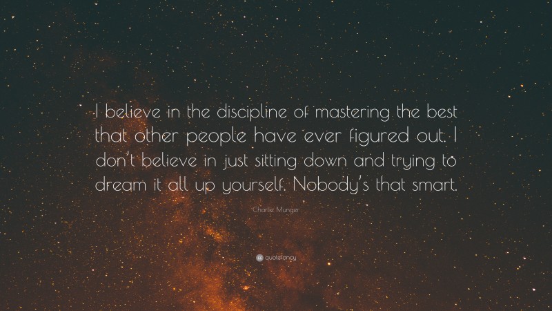 Charlie Munger Quote: “I believe in the discipline of mastering the best that other people have ever figured out. I don’t believe in just sitting down and trying to dream it all up yourself. Nobody’s that smart.”