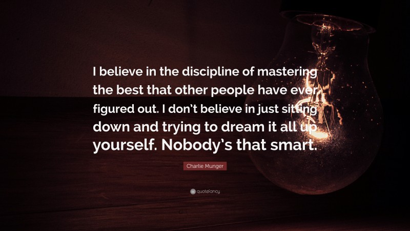 Charlie Munger Quote: “I believe in the discipline of mastering the best that other people have ever figured out. I don’t believe in just sitting down and trying to dream it all up yourself. Nobody’s that smart.”