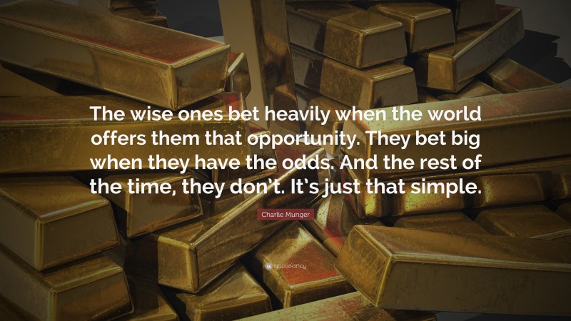 Charlie Munger Quote: “The wise ones bet heavily when the world offers them that opportunity.  They bet big when they have the odds.  And the rest of the time, they don’t.  It’s just that simple.”