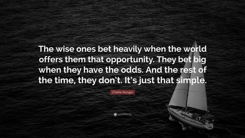 Charlie Munger Quote: “The wise ones bet heavily when the world offers them that opportunity.  They bet big when they have the odds.  And the rest of the time, they don’t.  It’s just that simple.”