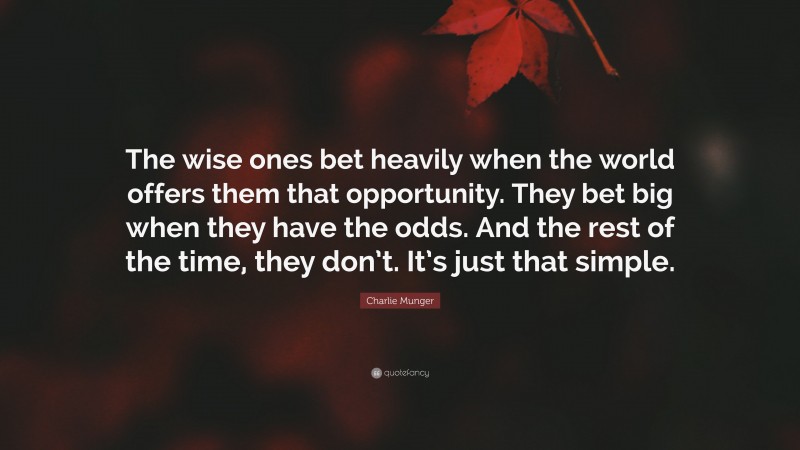 Charlie Munger Quote: “The wise ones bet heavily when the world offers them that opportunity.  They bet big when they have the odds.  And the rest of the time, they don’t.  It’s just that simple.”