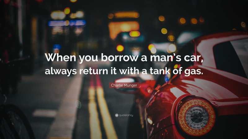 Charlie Munger Quote: “When you borrow a man’s car, always return it with a tank of gas.”
