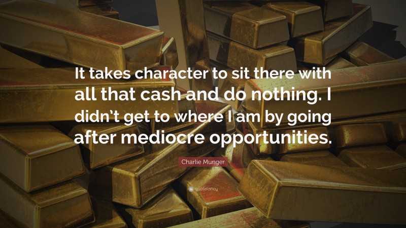 Charlie Munger Quote: “It takes character to sit there with all that cash and do nothing. I didn’t get to where I am by going after mediocre opportunities.”