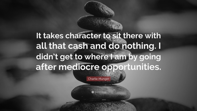 Charlie Munger Quote: “It takes character to sit there with all that cash and do nothing. I didn’t get to where I am by going after mediocre opportunities.”