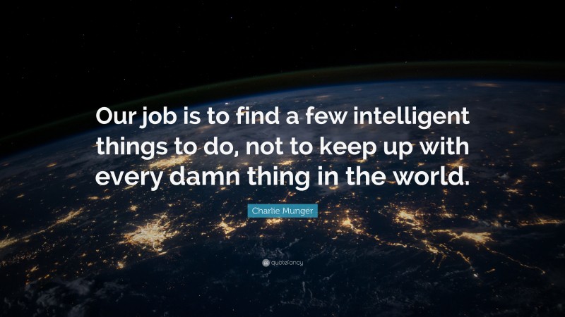 Charlie Munger Quote: “Our job is to find a few intelligent things to do, not to keep up with every damn thing in the world.”