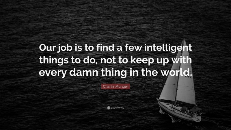 Charlie Munger Quote: “Our job is to find a few intelligent things to do, not to keep up with every damn thing in the world.”