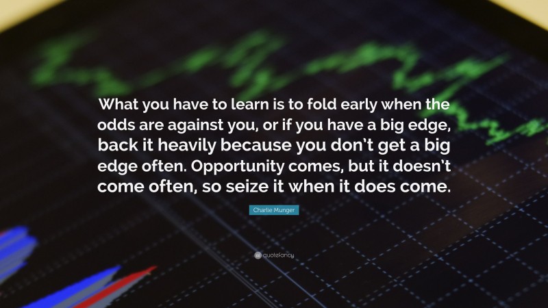 Charlie Munger Quote: “What you have to learn is to fold early when the odds are against you, or if you have a big edge, back it heavily because you don’t get a big edge often. Opportunity comes, but it doesn’t come often, so seize it when it does come.”