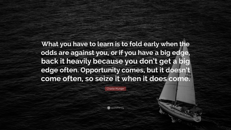 Charlie Munger Quote: “What you have to learn is to fold early when the odds are against you, or if you have a big edge, back it heavily because you don’t get a big edge often. Opportunity comes, but it doesn’t come often, so seize it when it does come.”