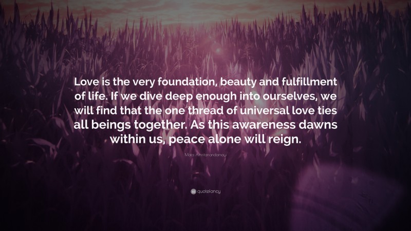 Mata Amritanandamayi Quote: “Love is the very foundation, beauty and fulfillment of life. If we dive deep enough into ourselves, we will find that the one thread of universal love ties all beings together. As this awareness dawns within us, peace alone will reign.”