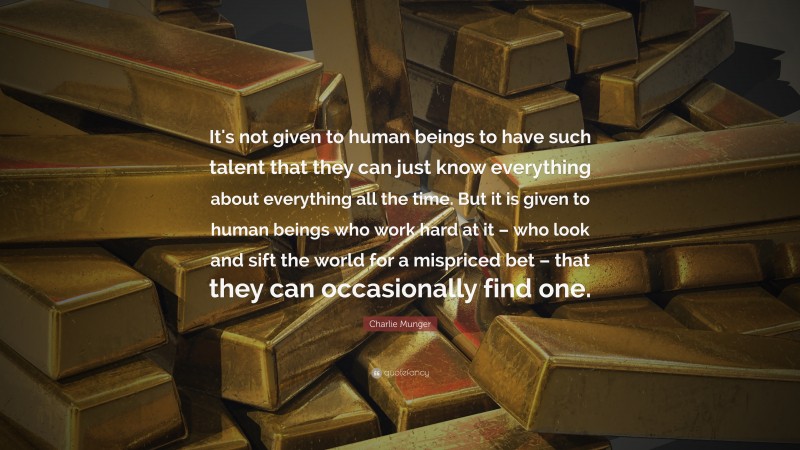 Charlie Munger Quote: “It's not given to human beings to have such talent that they can just know everything about everything all the time. But it is given to human beings who work hard at it – who look and sift the world for a mispriced bet – that they can occasionally find one.”