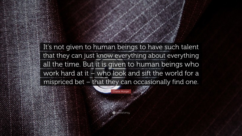 Charlie Munger Quote: “It's not given to human beings to have such talent that they can just know everything about everything all the time. But it is given to human beings who work hard at it – who look and sift the world for a mispriced bet – that they can occasionally find one.”