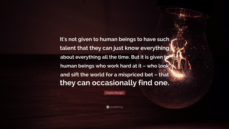 Charlie Munger Quote: “It's not given to human beings to have such talent that they can just know everything about everything all the time. But it is given to human beings who work hard at it – who look and sift the world for a mispriced bet – that they can occasionally find one.”