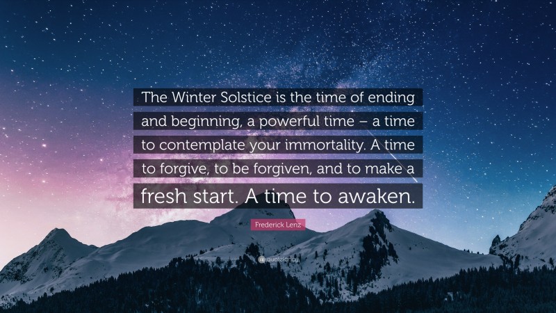 Frederick Lenz Quote: “The Winter Solstice is the time of ending and beginning, a powerful time – a time to contemplate your immortality. A time to forgive, to be forgiven, and to make a fresh start. A time to awaken.”