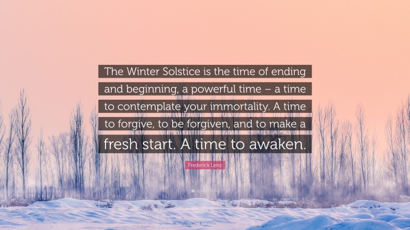 Frederick Lenz Quote: “The Winter Solstice is the time of ending and beginning, a powerful time – a time to contemplate your immortality. A time to forgive, to be forgiven, and to make a fresh start. A time to awaken.”