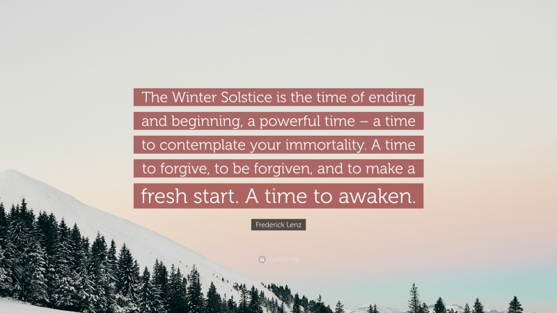 Frederick Lenz Quote: “The Winter Solstice is the time of ending and beginning, a powerful time – a time to contemplate your immortality. A time to forgive, to be forgiven, and to make a fresh start. A time to awaken.”