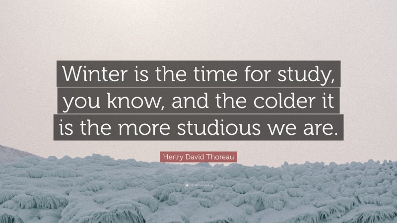 Henry David Thoreau Quote: “Winter is the time for study, you know, and the colder it is the more studious we are.”