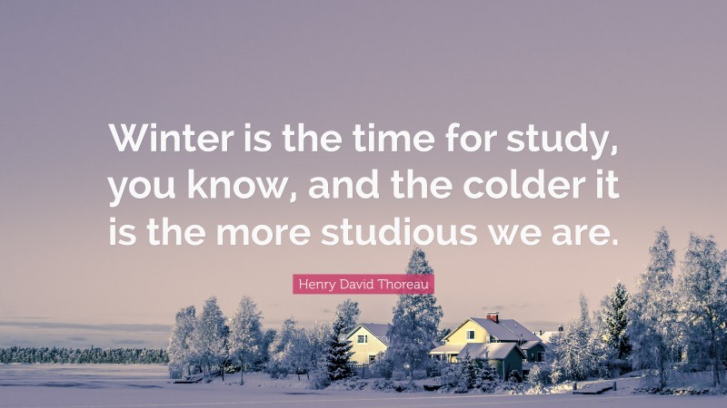 Henry David Thoreau Quote: “Winter is the time for study, you know, and the colder it is the more studious we are.”