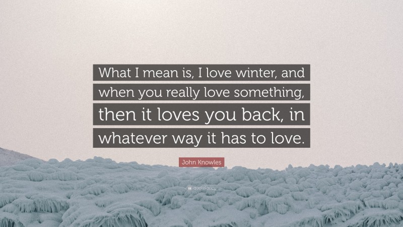 John Knowles Quote: “What I mean is, I love winter, and when you really love something, then it loves you back, in whatever way it has to love.”