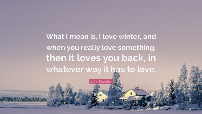 John Knowles Quote: “What I mean is, I love winter, and when you really love something, then it loves you back, in whatever way it has to love.”