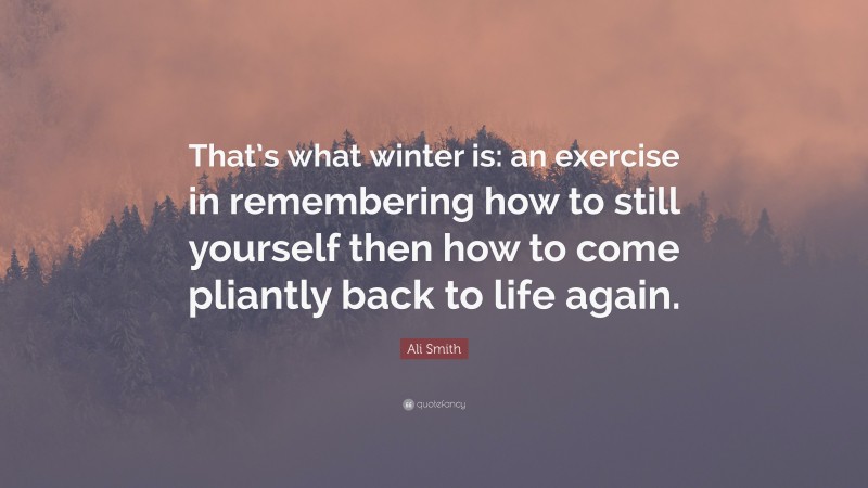 Ali Smith Quote: “That’s what winter is: an exercise in remembering how to still yourself then how to come pliantly back to life again.”