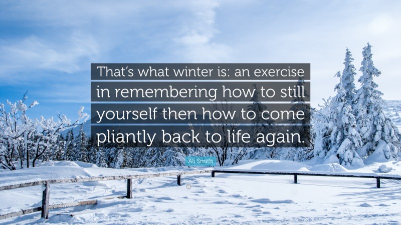 Ali Smith Quote: “That’s what winter is: an exercise in remembering how to still yourself then how to come pliantly back to life again.”