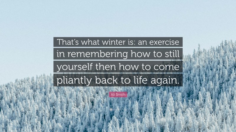 Ali Smith Quote: “That’s what winter is: an exercise in remembering how to still yourself then how to come pliantly back to life again.”