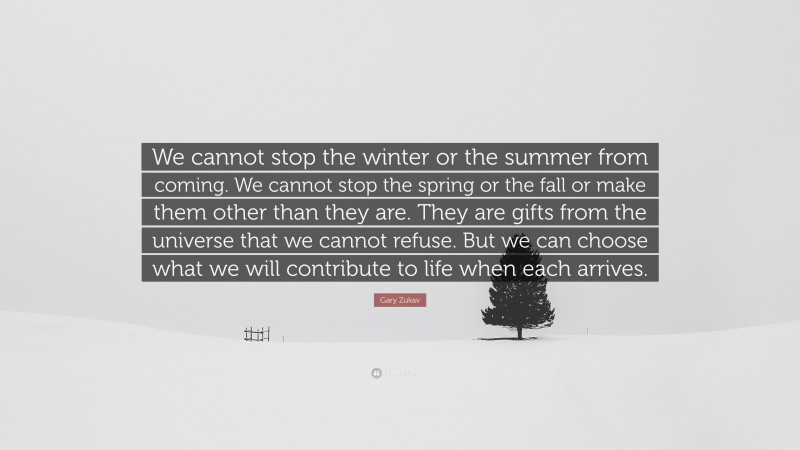 Gary Zukav Quote: “We cannot stop the winter or the summer from coming. We cannot stop the spring or the fall or make them other than they are. They are gifts from the universe that we cannot refuse. But we can choose what we will contribute to life when each arrives.”