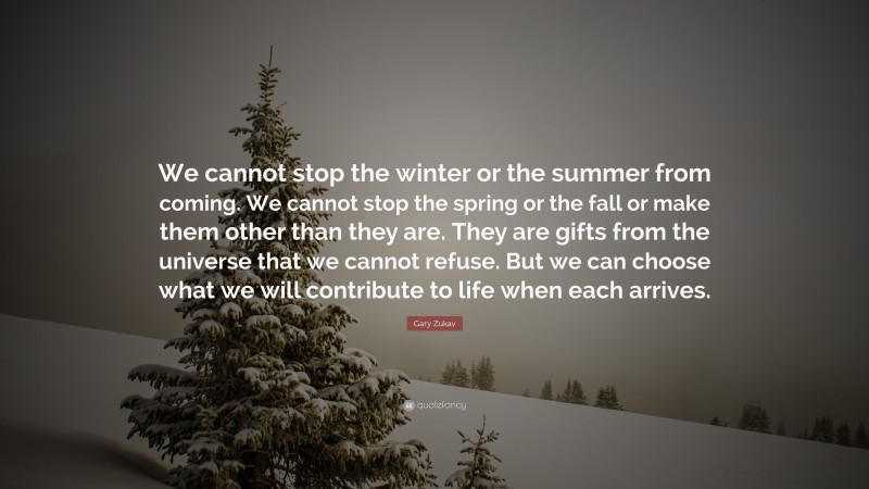 Gary Zukav Quote: “We cannot stop the winter or the summer from coming. We cannot stop the spring or the fall or make them other than they are. They are gifts from the universe that we cannot refuse. But we can choose what we will contribute to life when each arrives.”